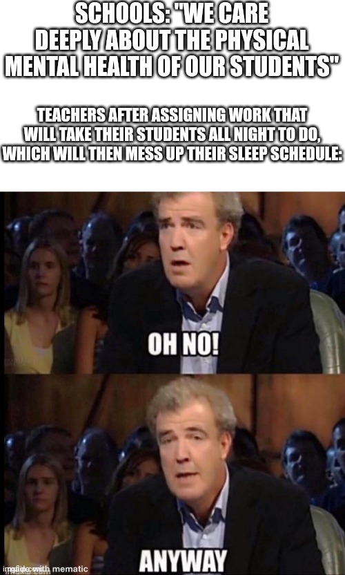 Oh no anyway | SCHOOLS: "WE CARE DEEPLY ABOUT THE PHYSICAL MENTAL HEALTH OF OUR STUDENTS"; TEACHERS AFTER ASSIGNING WORK THAT WILL TAKE THEIR STUDENTS ALL NIGHT TO DO, WHICH WILL THEN MESS UP THEIR SLEEP SCHEDULE: | image tagged in oh no anyway,memes,funny,school | made w/ Imgflip meme maker