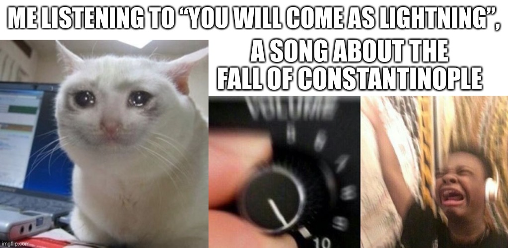 Constantinople forever ;( | ME LISTENING TO “YOU WILL COME AS LIGHTNING”, A SONG ABOUT THE FALL OF CONSTANTINOPLE | image tagged in blank white template,crying cat,turn up the music | made w/ Imgflip meme maker