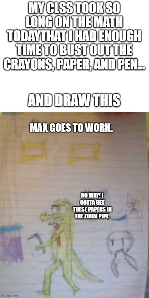 jesus speed up already | MY CLSS TOOK SO LONG ON THE MATH TODAYTHAT I HAD ENOUGH TIME TO BUST OUT THE CRAYONS, PAPER, AND PEN... AND DRAW THIS; MAX GOES TO WORK. NO WAY! I GOTTA GET THESE PAPERS IN THE ZOOM PIPE. | image tagged in blank white template | made w/ Imgflip meme maker