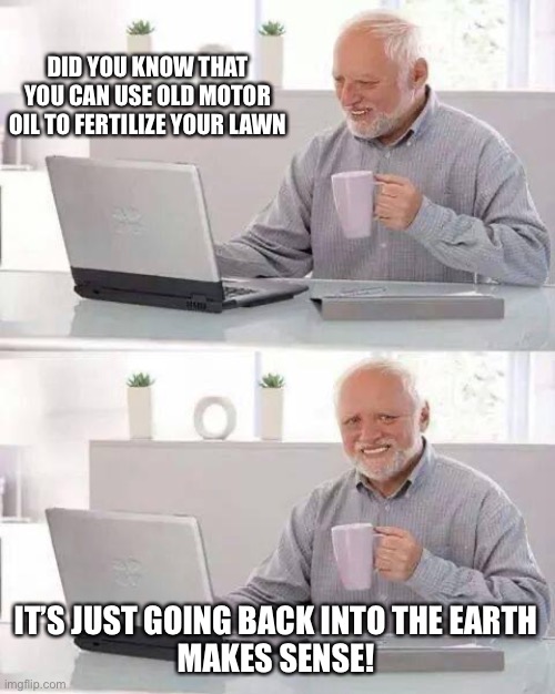 Hide the Pain Harold Meme | DID YOU KNOW THAT YOU CAN USE OLD MOTOR OIL TO FERTILIZE YOUR LAWN IT’S JUST GOING BACK INTO THE EARTH
MAKES SENSE! | image tagged in memes,hide the pain harold | made w/ Imgflip meme maker