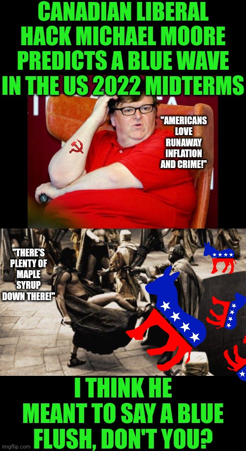 I giess delusion is a plank in the Dem's platform? | CANADIAN LIBERAL HACK MICHAEL MOORE PREDICTS A BLUE WAVE IN THE US 2022 MIDTERMS; "AMERICANS LOVE RUNAWAY INFLATION AND CRIME!"; "THERE'S PLENTY OF MAPLE SYRUP DOWN THERE!"; I THINK HE MEANT TO SAY A BLUE FLUSH, DON'T YOU? | image tagged in michael moore fat,sparta kick,midterms,liberal logic,blind,special kind of stupid | made w/ Imgflip meme maker