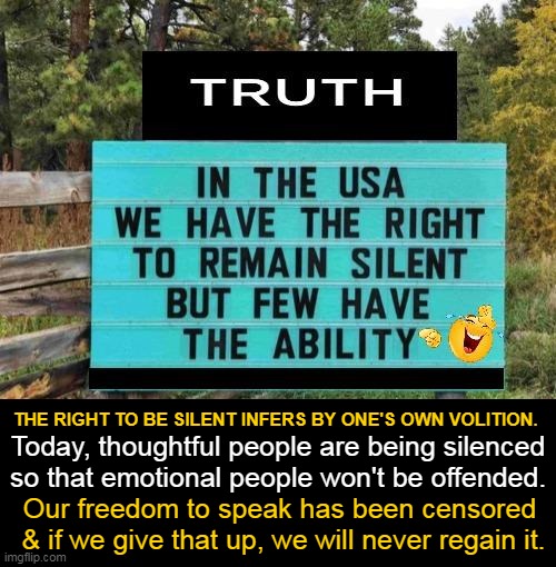 Freedom of Speech | THE RIGHT TO BE SILENT INFERS BY ONE'S OWN VOLITION. Today, thoughtful people are being silenced
so that emotional people won't be offended. Our freedom to speak has been censored 
& if we give that up, we will never regain it. | image tagged in politics,imgflip humor,freedom of speech,right to remain silent,political humor,censored | made w/ Imgflip meme maker