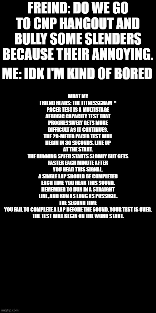 this my friend | WHAT MY FRIEND READS: THE FITNESSGRAM™ PACER TEST IS A MULTISTAGE AEROBIC CAPACITY TEST THAT PROGRESSIVELY GETS MORE DIFFICULT AS IT CONTINUES.
THE 20-METER PACER TEST WILL BEGIN IN 30 SECONDS. LINE UP AT THE START.
THE RUNNING SPEED STARTS SLOWLY BUT GETS FASTER EACH MINUTE AFTER YOU HEAR THIS SIGNAL.
A SINGLE LAP SHOULD BE COMPLETED EACH TIME YOU HEAR THIS SOUND.
REMEMBER TO RUN IN A STRAIGHT LINE, AND RUN AS LONG AS POSSIBLE.
THE SECOND TIME YOU FAIL TO COMPLETE A LAP BEFORE THE SOUND, YOUR TEST IS OVER.
THE TEST WILL BEGIN ON THE WORD START. FREIND: DO WE GO TO CNP HANGOUT AND BULLY SOME SLENDERS BECAUSE THEIR ANNOYING. ME: IDK I'M KIND OF BORED | image tagged in memes,blank transparent square | made w/ Imgflip meme maker