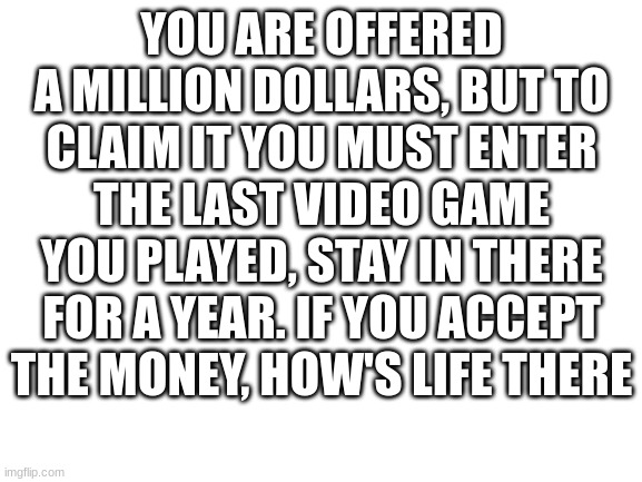 answer the question | YOU ARE OFFERED A MILLION DOLLARS, BUT TO CLAIM IT YOU MUST ENTER THE LAST VIDEO GAME YOU PLAYED, STAY IN THERE FOR A YEAR. IF YOU ACCEPT THE MONEY, HOW'S LIFE THERE | image tagged in blank white template | made w/ Imgflip meme maker
