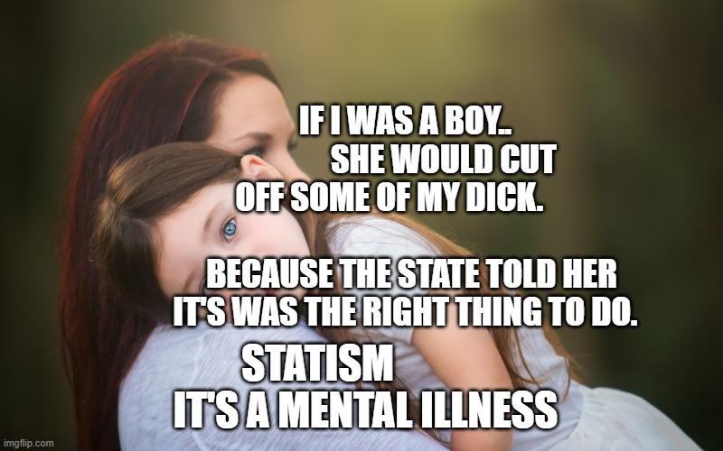 mother's day | IF I WAS A BOY..             SHE WOULD CUT OFF SOME OF MY DICK.                               BECAUSE THE STATE TOLD HER IT'S WAS THE RIGHT THING TO DO. STATISM              IT'S A MENTAL ILLNESS | image tagged in mother's day | made w/ Imgflip meme maker