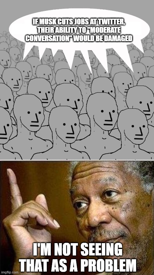 IF MUSK CUTS JOBS AT TWITTER, THEIR ABILITY TO "MODERATE CONVERSATION" WOULD BE DAMAGED; I'M NOT SEEING THAT AS A PROBLEM | image tagged in npc,morgan freeman | made w/ Imgflip meme maker