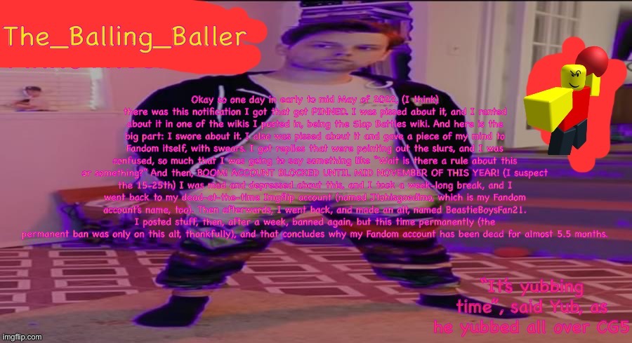 Read description for the story of how I got banned on Fandom for half a year. | Okay so one day in early to mid May of 2022, (I think) there was this notification I got that got PINNED. I was pissed about it, and I ranted about it in one of the wikis I posted in, being the Slap Battles wiki. And here is the big part: I swore about it. I also was pissed about it and gave a piece of my mind to Fandom itself, with swears. I got replies that were pointing out the slurs, and I was confused, so much that I was going to say something like “Wait is there a rule about this or something?” And then, BOOM! ACCOUNT BLOCKED UNTIL MID NOVEMBER OF THIS YEAR! (I suspect the 15-25th) I was mad and depressed about this, and I took a week-long break, and I went back to my dead-at-the-time Imgflip account (named Jtohisgoodimo, which is my Fandom account’s name, too). Then afterwards, I went back, and made an alt, named BeastieBoysFan21. I posted stuff, then, after a week, banned again, but this time permanently (the permanent ban was only on this alt, thankfully), and that concludes why my Fandom account has been dead for almost 5.5 months. | image tagged in the_balling_baller s announcement template | made w/ Imgflip meme maker