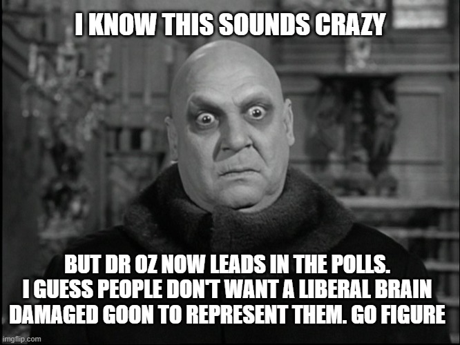 Shocking, I tell you | I KNOW THIS SOUNDS CRAZY; BUT DR OZ NOW LEADS IN THE POLLS. I GUESS PEOPLE DON'T WANT A LIBERAL BRAIN DAMAGED GOON TO REPRESENT THEM. GO FIGURE | image tagged in uncle fester,fetterman,liberals,democrats,leftists,dimwits | made w/ Imgflip meme maker