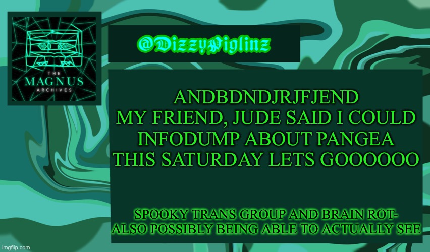 THIS SATURDAY IS GONNA BE SO FUN- | ANDBDNDJRJFJEND
MY FRIEND, JUDE SAID I COULD
INFODUMP ABOUT PANGEA THIS SATURDAY LETS GOOOOOO; SPOOKY TRANS GROUP AND BRAIN ROT- ALSO POSSIBLY BEING ABLE TO ACTUALLY SEE | image tagged in dizzy s magnus archives template 3 | made w/ Imgflip meme maker