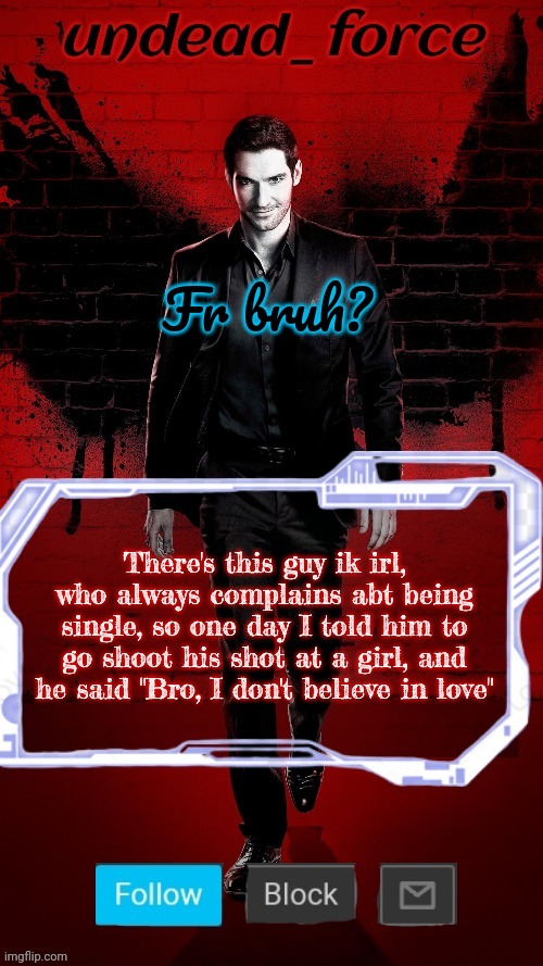Undead Force Halloween '22 Temp 2 | Fr bruh? There's this guy ik irl, who always complains abt being single, so one day I told him to go shoot his shot at a girl, and he said "Bro, I don't believe in love" | image tagged in undead force halloween '22 temp 2 | made w/ Imgflip meme maker