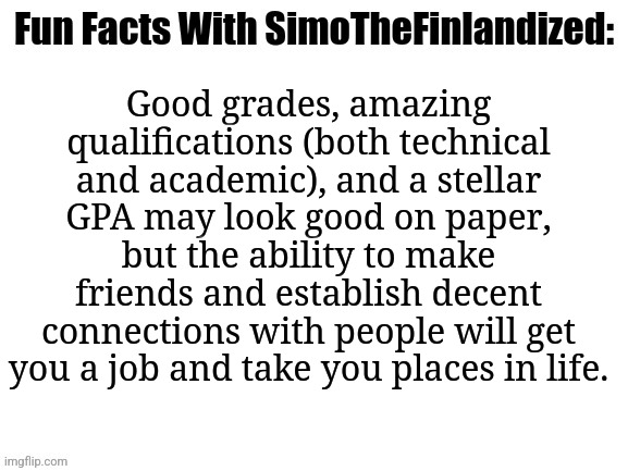 Fun Facts With SimoTheFinlandized: The Root Of All Success | Good grades, amazing qualifications (both technical and academic), and a stellar GPA may look good on paper, but the ability to make friends and establish decent connections with people will get you a job and take you places in life. | image tagged in fun facts with simothefinlandized | made w/ Imgflip meme maker