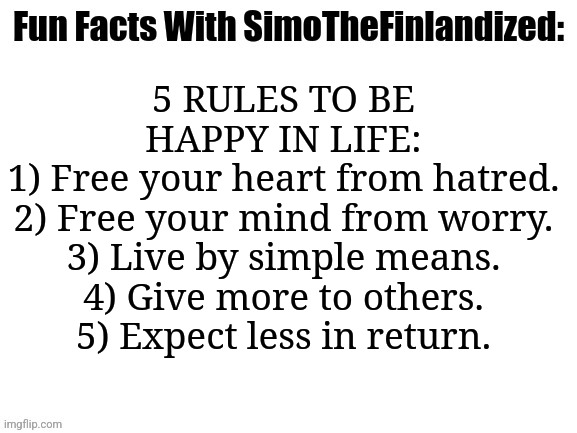 Fun Facts With SimoTheFinlandized: 5 Rules To Be Happy In Life | 5 RULES TO BE HAPPY IN LIFE:
1) Free your heart from hatred.
2) Free your mind from worry.
3) Live by simple means.
4) Give more to others.
5) Expect less in return. | image tagged in fun facts with simothefinlandized | made w/ Imgflip meme maker