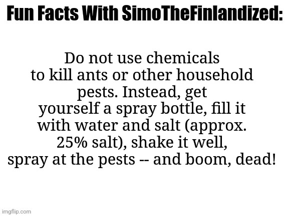Fun Facts With SimoTheFinlandized: How To Kill Ants In An Eco-Friendly Manner | Do not use chemicals to kill ants or other household pests. Instead, get yourself a spray bottle, fill it with water and salt (approx. 25% salt), shake it well, spray at the pests -- and boom, dead! | image tagged in fun facts with simothefinlandized | made w/ Imgflip meme maker