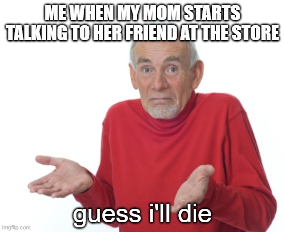 mom why | ME WHEN MY MOM STARTS TALKING TO HER FRIEND AT THE STORE; guess i'll die | image tagged in guess i'll die | made w/ Imgflip meme maker