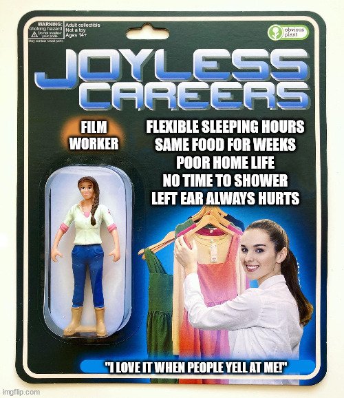 film worker | FLEXIBLE SLEEPING HOURS
SAME FOOD FOR WEEKS
POOR HOME LIFE
NO TIME TO SHOWER
LEFT EAR ALWAYS HURTS; FILM
WORKER; "I LOVE IT WHEN PEOPLE YELL AT ME!" | image tagged in joyless careers | made w/ Imgflip meme maker