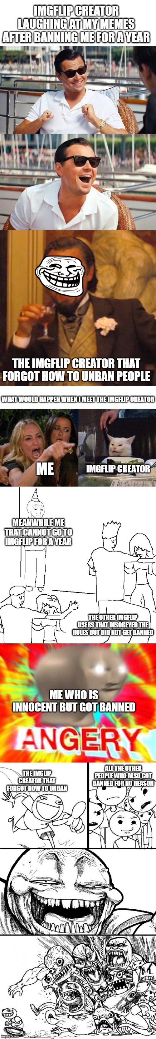 UNBAN ME RIGHT NOW | IMGFLIP CREATOR LAUGHING AT MY MEMES AFTER BANNING ME FOR A YEAR; THE IMGFLIP CREATOR THAT FORGOT HOW TO UNBAN PEOPLE; WHAT WOULD HAPPEN WHEN I MEET THE IMGFLIP CREATOR; IMGFLIP CREATOR; ME; MEANWHILE ME THAT CANNOT GO TO IMGFLIP FOR A YEAR; THE OTHER IMGFLIP USERS THAT DISOBEYED THE RULES BUT DID NOT GET BANNED; ME WHO IS INNOCENT BUT GOT BANNED; ALL THE OTHER PEOPLE WHO ALSO GOT BANNED FOR NO REASON; THE IMGLIP CREATOR THAT FORGOT HOW TO UNBAN | image tagged in memes,leonardo dicaprio wolf of wall street,laughing leo,woman yelling at cat,they don't know,surreal angery | made w/ Imgflip meme maker