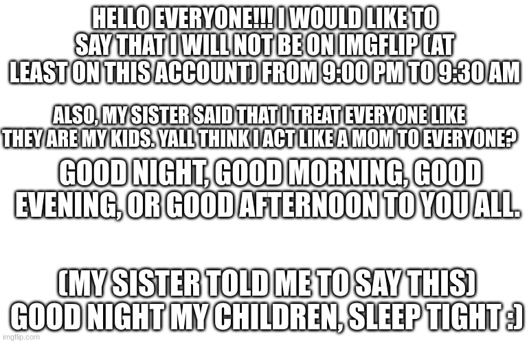 Do I act like a mom to yall? | HELLO EVERYONE!!! I WOULD LIKE TO SAY THAT I WILL NOT BE ON IMGFLIP (AT LEAST ON THIS ACCOUNT) FROM 9:00 PM TO 9:30 AM; ALSO, MY SISTER SAID THAT I TREAT EVERYONE LIKE THEY ARE MY KIDS. YALL THINK I ACT LIKE A MOM TO EVERYONE? GOOD NIGHT, GOOD MORNING, GOOD EVENING, OR GOOD AFTERNOON TO YOU ALL. (MY SISTER TOLD ME TO SAY THIS) GOOD NIGHT MY CHILDREN, SLEEP TIGHT :) | image tagged in white screen,hello,mom | made w/ Imgflip meme maker