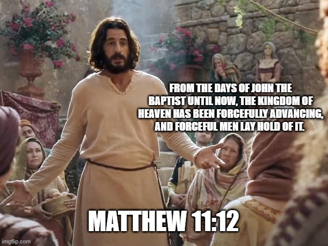 Word of Jesus | FROM THE DAYS OF JOHN THE BAPTIST UNTIL NOW, THE KINGDOM OF HEAVEN HAS BEEN FORCEFULLY ADVANCING, AND FORCEFUL MEN LAY HOLD OF IT. MATTHEW 11:12 | image tagged in word of jesus | made w/ Imgflip meme maker