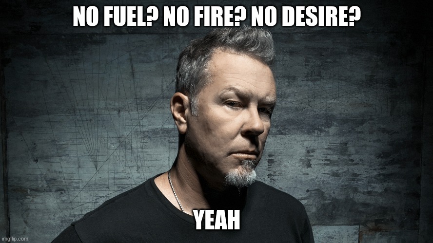 I saw this picture of James and it just clicked... | NO FUEL? NO FIRE? NO DESIRE? YEAH | image tagged in metallica,james hetfield,sorry,cringe,why,dead | made w/ Imgflip meme maker