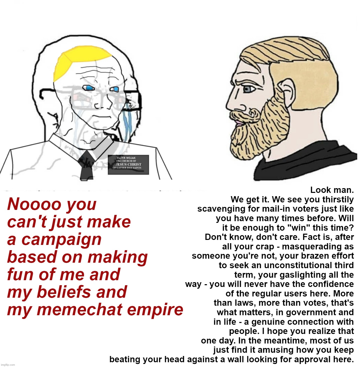 Meh, whatever. | Look man. We get it. We see you thirstily scavenging for mail-in voters just like you have many times before. Will it be enough to "win" this time? Don't know, don't care. Fact is, after all your crap - masquerading as someone you're not, your brazen effort to seek an unconstitutional third term, your gaslighting all the way - you will never have the confidence of the regular users here. More than laws, more than votes, that's what matters, in government and in life - a genuine connection with people. I hope you realize that one day. In the meantime, most of us just find it amusing how you keep beating your head against a wall looking for approval here. Noooo you can't just make a campaign based on making fun of me and my beliefs and my memechat empire | image tagged in soyboy vs yes chad,britishmormon is ig,british,mormon,is,ig | made w/ Imgflip meme maker