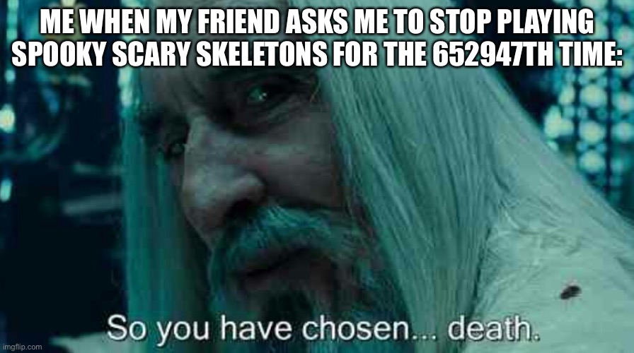 All hail the skeletons! | ME WHEN MY FRIEND ASKS ME TO STOP PLAYING SPOOKY SCARY SKELETONS FOR THE 652947TH TIME: | image tagged in so you have chosen death,spooky scary skeleton,spooktober,skeleton | made w/ Imgflip meme maker