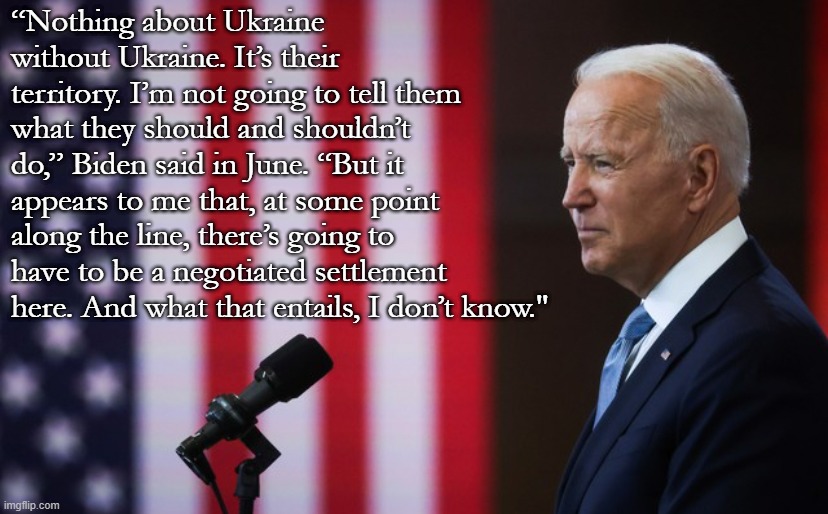 President Biden practices the kind of subtle, humble leadership that doesn't make headlines, but keeps everything running. | “Nothing about Ukraine without Ukraine. It’s their territory. I’m not going to tell them what they should and shouldn’t do,” Biden said in June. “But it appears to me that, at some point along the line, there’s going to have to be a negotiated settlement here. And what that entails, I don’t know." | image tagged in joe biden speech,ukraine,ukrainian lives matter,biden,president biden,russia | made w/ Imgflip meme maker