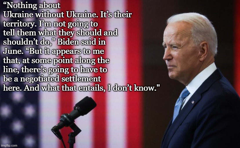 President Biden practices the kind of subtle, humble, thoughtful leadership that doesn't make headlines - but that keeps our wor | “Nothing about Ukraine without Ukraine. It’s their territory. I’m not going to tell them what they should and shouldn’t do,” Biden said in June. “But it appears to me that, at some point along the line, there’s going to have to be a negotiated settlement here. And what that entails, I don’t know." | image tagged in joe biden speech | made w/ Imgflip meme maker