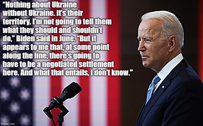 Joe Biden speech | “Nothing about Ukraine without Ukraine. It’s their territory. I’m not going to tell them what they should and shouldn’t do,” Biden said in June. “But it appears to me that, at some point along the line, there’s going to have to be a negotiated settlement here. And what that entails, I don’t know." | image tagged in joe biden speech | made w/ Imgflip meme maker