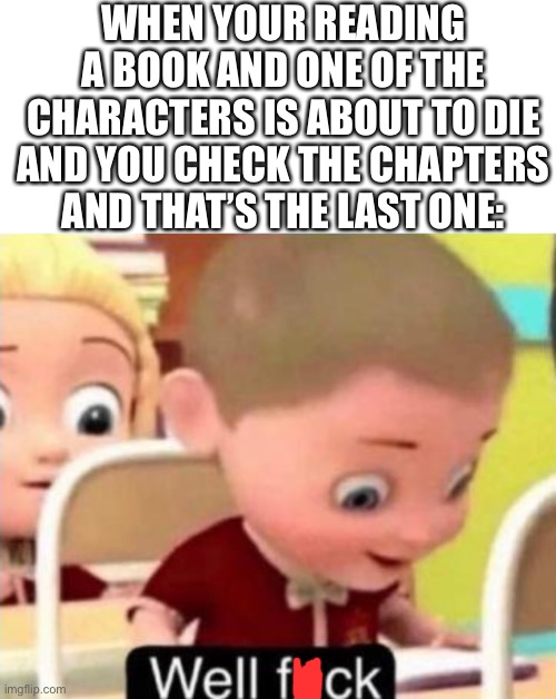 Or watching a show with episodes- | WHEN YOUR READING A BOOK AND ONE OF THE CHARACTERS IS ABOUT TO DIE AND YOU CHECK THE CHAPTERS AND THAT’S THE LAST ONE: | image tagged in well frick | made w/ Imgflip meme maker