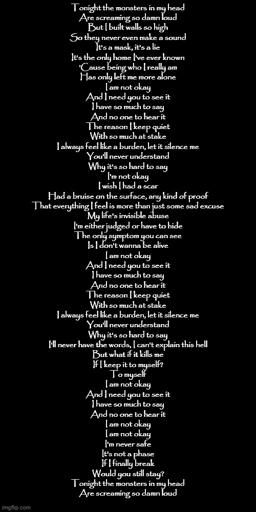 I'm not okay by Citizen Soldier | Tonight the monsters in my head
Are screaming so damn loud
But I built walls so high
So they never even make a sound
It's a mask, it's a lie
It's the only home I've ever known
'Cause being who I really am
Has only left me more alone
I am not okay
And I need you to see it
I have so much to say
And no one to hear it
The reason I keep quiet
With so much at stake
I always feel like a burden, let it silence me
You'll never understand
Why it's so hard to say
I'm not okay
I wish I had a scar
Had a bruise on the surface, any kind of proof
That everything I feel is more than just some sad excuse
My life's invisible abuse
I'm either judged or have to hide
The only symptom you can see
Is I don't wanna be alive
I am not okay
And I need you to see it
I have so much to say
And no one to hear it
The reason I keep quiet
With so much at stake
I always feel like a burden, let it silence me
You'll never understand
Why it's so hard to say
I'll never have the words, I can't explain this hell
But what if it kills me
If I keep it to myself?
To myself
I am not okay
And I need you to see it
I have so much to say
And no one to hear it
I am not okay
I am not okay
I'm never safe
It's not a phase
If I finally break
Would you still stay?
Tonight the monsters in my head
Are screaming so damn loud | made w/ Imgflip meme maker