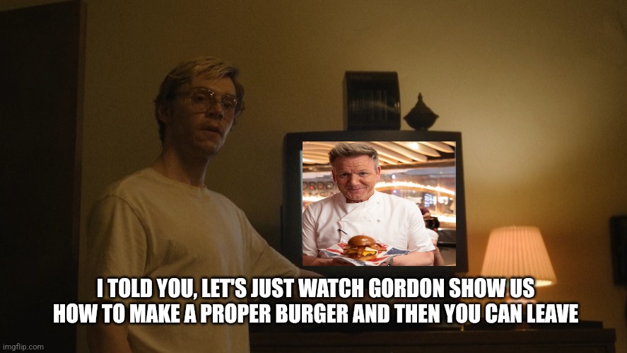 Dahmer Template | I TOLD YOU, LET'S JUST WATCH GORDON SHOW US HOW TO MAKE A PROPER BURGER AND THEN YOU CAN LEAVE | image tagged in dahmer template | made w/ Imgflip meme maker