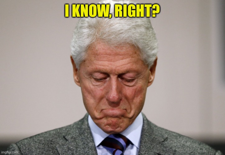 Sad Bill Clinton | I KNOW, RIGHT? | image tagged in sad bill clinton | made w/ Imgflip meme maker