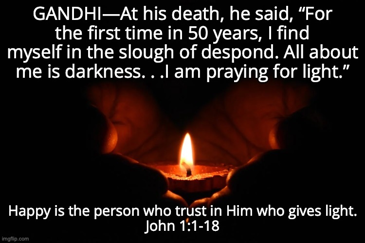 The Light of the World | GANDHI—At his death, he said, “For the first time in 50 years, I find myself in the slough of despond. All about me is darkness. . .I am praying for light.”; Happy is the person who trust in Him who gives light.
John 1:1-18 | image tagged in jesus,lamb of god,savior,the god man,the name above all names | made w/ Imgflip meme maker