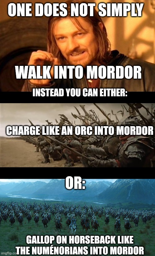 One does not simply walk into Mordor. Instead you can either: | ONE DOES NOT SIMPLY; WALK INTO MORDOR; INSTEAD YOU CAN EITHER:; CHARGE LIKE AN ORC INTO MORDOR; OR:; GALLOP ON HORSEBACK LIKE THE NUMÉNORIANS INTO MORDOR | image tagged in memes,one does not simply | made w/ Imgflip meme maker