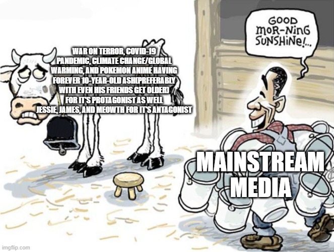 milking the cow | WAR ON TERROR, COVID-19 PANDEMIC, CLIMATE CHANGE/GLOBAL WARMING, AND POKEMON ANIME HAVING FOREVER 10-YEAR-OLD ASH(PREFERABLY WITH EVEN HIS FRIENDS GET OLDER) FOR IT'S PROTAGONIST AS WELL JESSIE, JAMES, AND MEOWTH FOR IT'S ANTAGONIST; MAINSTREAM MEDIA | image tagged in milking the cow | made w/ Imgflip meme maker