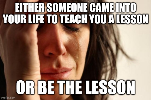 Another quote from me to you | EITHER SOMEONE CAME INTO YOUR LIFE TO TEACH YOU A LESSON; OR BE THE LESSON | image tagged in memes,first world problems | made w/ Imgflip meme maker