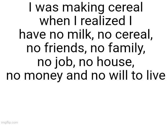 No cereal for me today | I was making cereal when I realized I have no milk, no cereal, no friends, no family, no job, no house, no money and no will to live | image tagged in blank white template | made w/ Imgflip meme maker