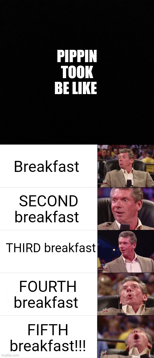 Pippin Took be like- The Breakfasts |  PIPPIN TOOK BE LIKE; Breakfast; SECOND breakfast; THIRD breakfast; FOURTH breakfast; FIFTH breakfast!!! | image tagged in vince mcmahon reaction,hobbit,pippin second breakfast | made w/ Imgflip meme maker