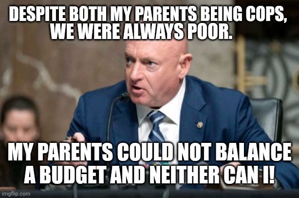 Mark Kelly Never Learned To Balance A Budget | DESPITE BOTH MY PARENTS BEING COPS, WE WERE ALWAYS POOR. MY PARENTS COULD NOT BALANCE A BUDGET AND NEITHER CAN I! | image tagged in budget,balance,debt,liberal,stupid liberals,democrats | made w/ Imgflip meme maker