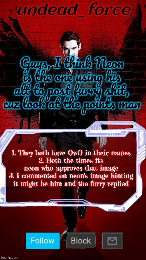 {forc3 note: after this post neon didn't approve the next one kinda sus bro} | Guys, I think Neon is the one using his alt to post furry shit, cuz look at the points man; 1. They both have OwO in their names
2. Both the times it's neon who approves that image
3. I commented on neon's image hinting it might be him and the furry replied | image tagged in undead force halloween '22 temp 2 | made w/ Imgflip meme maker