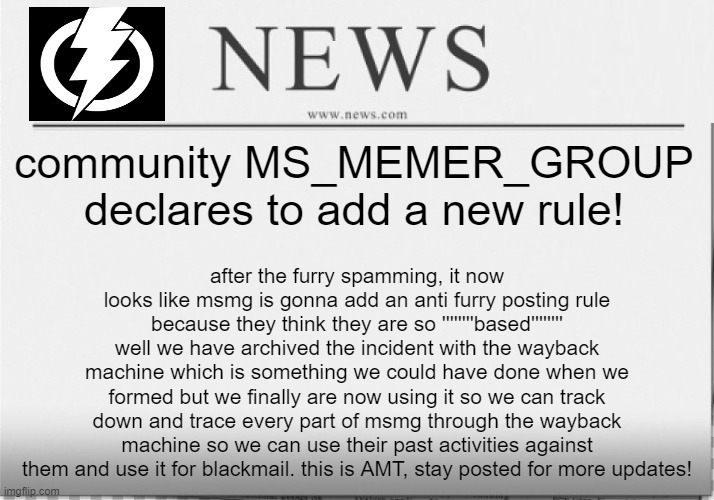 honorable mention: adding the anti furry posting rule would be ironic. | community MS_MEMER_GROUP declares to add a new rule! after the furry spamming, it now looks like msmg is gonna add an anti furry posting rule because they think they are so ''''''''based'''''''' well we have archived the incident with the wayback machine which is something we could have done when we formed but we finally are now using it so we can track down and trace every part of msmg through the wayback machine so we can use their past activities against them and use it for blackmail. this is AMT, stay posted for more updates! | image tagged in news paper,memes | made w/ Imgflip meme maker