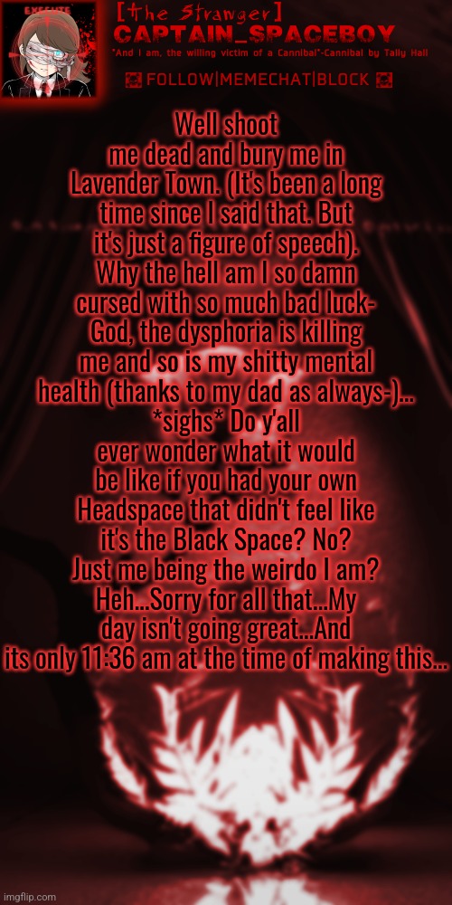 -_-' First dysphoria, then my dad being the dick he is, then I'm late for online classes I didn't know I had...AAAAA | Well shoot me dead and bury me in Lavender Town. (It's been a long time since I said that. But it's just a figure of speech).
Why the hell am I so damn cursed with so much bad luck-
God, the dysphoria is killing me and so is my shitty mental health (thanks to my dad as always-)...
*sighs* Do y'all ever wonder what it would be like if you had your own Headspace that didn't feel like it's the Black Space? No? Just me being the weirdo I am?
Heh...Sorry for all that...My day isn't going great...And its only 11:36 am at the time of making this... | image tagged in captain_spaceboy's blood red anoucement | made w/ Imgflip meme maker