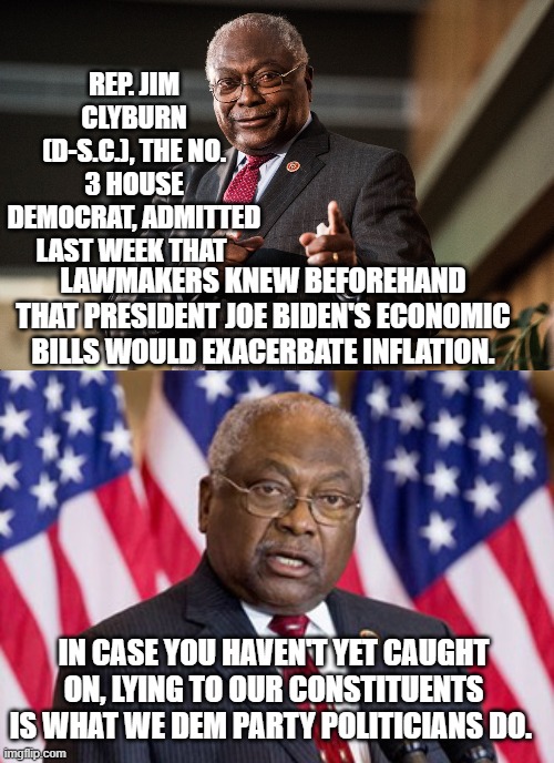 Yes . . . which is why Hispanic-Americans are FINALLY leaving the Dem Party in droves. | REP. JIM CLYBURN (D-S.C.), THE NO. 3 HOUSE DEMOCRAT, ADMITTED LAST WEEK THAT; LAWMAKERS KNEW BEFOREHAND THAT PRESIDENT JOE BIDEN'S ECONOMIC BILLS WOULD EXACERBATE INFLATION. IN CASE YOU HAVEN'T YET CAUGHT ON, LYING TO OUR CONSTITUENTS IS WHAT WE DEM PARTY POLITICIANS DO. | image tagged in truth | made w/ Imgflip meme maker