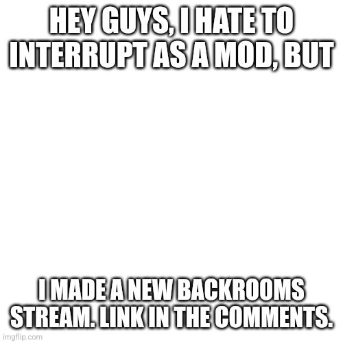 New backrooms stream(mod note:it seems ok/bestcallofduty) | HEY GUYS, I HATE TO INTERRUPT AS A MOD, BUT; I MADE A NEW BACKROOMS STREAM. LINK IN THE COMMENTS. | image tagged in memes,blank transparent square,the backrooms | made w/ Imgflip meme maker