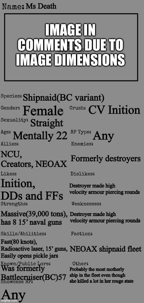 First digital drawing with shading | Ms Death; IMAGE IN COMMENTS DUE TO IMAGE DIMENSIONS; Shipnaid(BC variant); CV Inition; Female; Straight; Mentally 22; Any; Formerly destroyers; NCU, Creators, NEOAX; Destroyer made high velocity armour piercing rounds; Inition, DDs and FFs; Destroyer made high velocity armour piercing rounds; Massive(39,000 tons), has 8 15’ naval guns; Fast(80 knots), Radioactive laser, 15’ guns, Easily opens pickle jars; NEOAX shipnaid fleet; Was formerly Battlecruiser(BC)57; Probably the most motherly ship in the fleet even though she killed a lot in her rouge state; Any | image tagged in new oc showcase for rp stream,ship,navy,guns | made w/ Imgflip meme maker