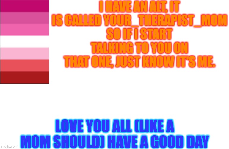 White screen | I HAVE AN ALT, IT IS CALLED YOUR_THERAPIST_MOM
SO IF I START TALKING TO YOU ON THAT ONE, JUST KNOW IT'S ME. LOVE YOU ALL (LIKE A MOM SHOULD) HAVE A GOOD DAY | image tagged in white screen,love is love,i love you | made w/ Imgflip meme maker