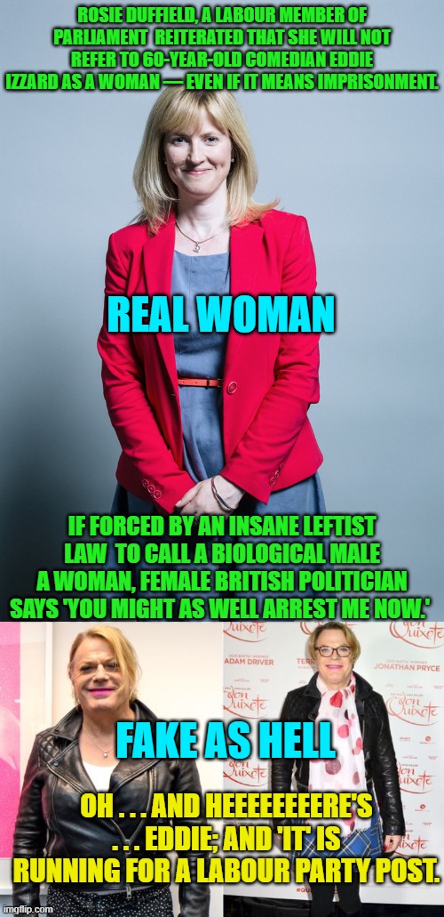 Sounds like Merry old England is FINALLY waking up to the insane nature of Cultural Marxism. | ROSIE DUFFIELD, A LABOUR MEMBER OF PARLIAMENT  REITERATED THAT SHE WILL NOT REFER TO 60-YEAR-OLD COMEDIAN EDDIE IZZARD AS A WOMAN — EVEN IF IT MEANS IMPRISONMENT. REAL WOMAN; IF FORCED BY AN INSANE LEFTIST LAW  TO CALL A BIOLOGICAL MALE A WOMAN, FEMALE BRITISH POLITICIAN SAYS 'YOU MIGHT AS WELL ARREST ME NOW.'; FAKE AS HELL; OH . . . AND HEEEEEEEERE'S . . . EDDIE; AND 'IT' IS RUNNING FOR A LABOUR PARTY POST. | image tagged in cultural marxism | made w/ Imgflip meme maker