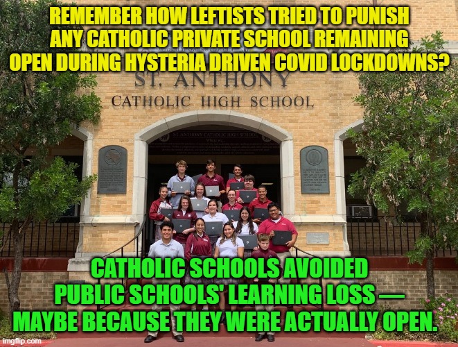 Leftist hysterics screwed up . . . again. | REMEMBER HOW LEFTISTS TRIED TO PUNISH ANY CATHOLIC PRIVATE SCHOOL REMAINING OPEN DURING HYSTERIA DRIVEN COVID LOCKDOWNS? CATHOLIC SCHOOLS AVOIDED PUBLIC SCHOOLS' LEARNING LOSS — MAYBE BECAUSE THEY WERE ACTUALLY OPEN. | image tagged in truth | made w/ Imgflip meme maker