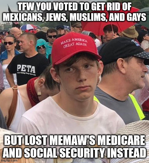 Sad Trump Supporter | TFW YOU VOTED TO GET RID OF MEXICANS, JEWS, MUSLIMS, AND GAYS; BUT LOST MEMAW'S MEDICARE AND SOCIAL SECURITY INSTEAD | image tagged in sad trump supporter | made w/ Imgflip meme maker