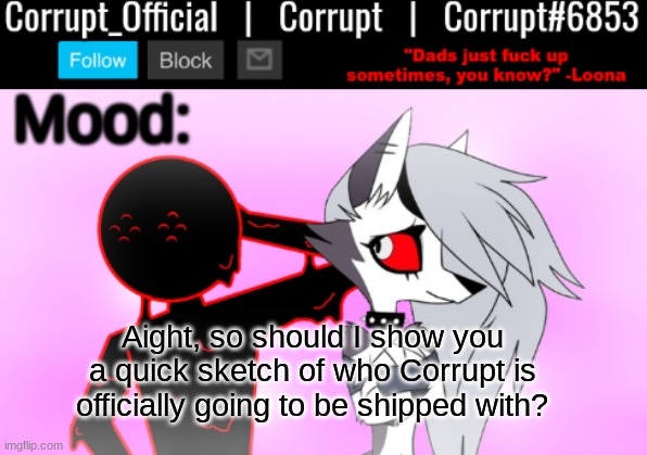 And before you ask, no. It's not Loona. | Aight, so should I show you a quick sketch of who Corrupt is officially going to be shipped with? | image tagged in corrupt x loona announcement template v2 | made w/ Imgflip meme maker